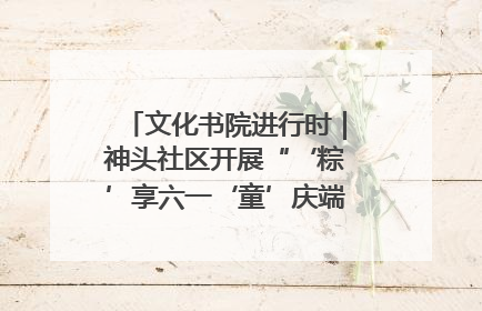 文化书院进行时｜神头社区开展“‘粽’享六一‘童’庆端午”主题系列活动