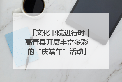 文化书院进行时｜高青县开展丰富多彩的“庆端午”活动