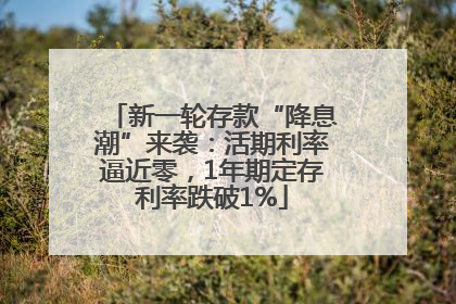 新一轮存款“降息潮”来袭：活期利率逼近零，1年期定存利率跌破1%