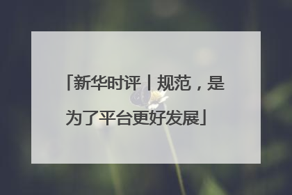 新华时评丨规范，是为了平台更好发展