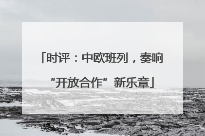 时评：中欧班列，奏响“开放合作”新乐章