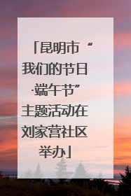 昆明市“我们的节日·端午节”主题活动在刘家营社区举办