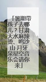 暑期带孩子去哪儿？甘肃天水麻辣烫、鸣沙山·月牙泉星空音乐会请你来