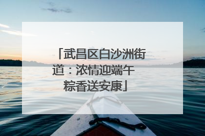 武昌区白沙洲街道：浓情迎端午 粽香送安康
