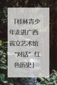 桂林青少年走进广西省立艺术馆“对话”红色历史