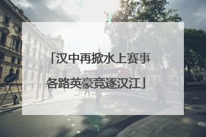 汉中再掀水上赛事 各路英豪竞逐汉江
