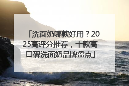 洗面奶哪款好用？2025高评分推荐，十款高口碑洗面奶品牌盘点