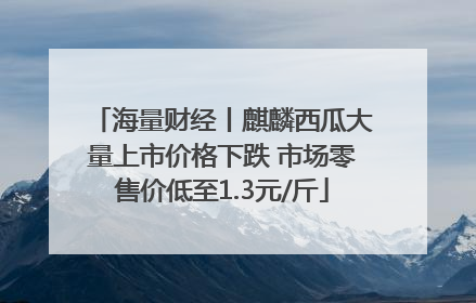 海量财经丨麒麟西瓜大量上市价格下跌 市场零售价低至1.3元/斤
