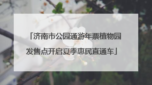 济南市公园通游年票植物园发售点开启夏季惠民直通车