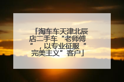 淘车车天津北辰店二手车“老师傅”，以专业征服“完美主义”客户