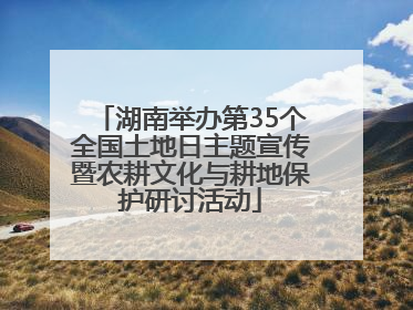 湖南举办第35个全国土地日主题宣传暨农耕文化与耕地保护研讨活动