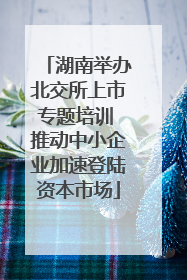 湖南举办北交所上市专题培训 推动中小企业加速登陆资本市场