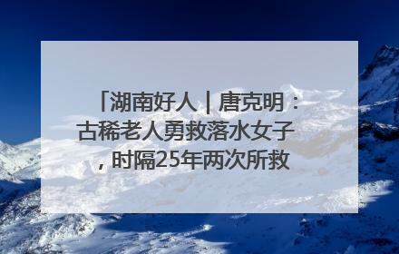 湖南好人｜唐克明：古稀老人勇救落水女子，时隔25年两次所救竟是同一人！