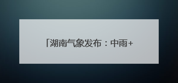 湖南气象发布：中雨+7级阵风！最低17℃