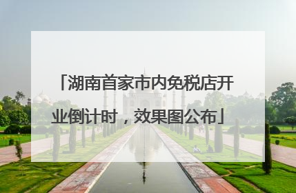 湖南首家市内免税店开业倒计时，效果图公布