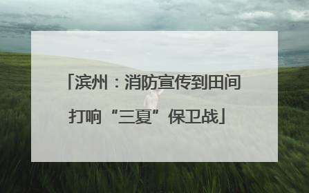 滨州：消防宣传到田间 打响“三夏”保卫战