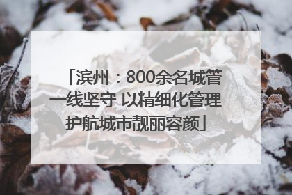 滨州：800余名城管一线坚守 以精细化管理护航城市靓丽容颜