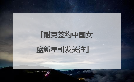 耐克签约中国女篮新星引发关注
