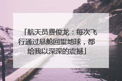 航天员费俊龙：每次飞行通过悬舱回望地球，都给我以深深的震撼