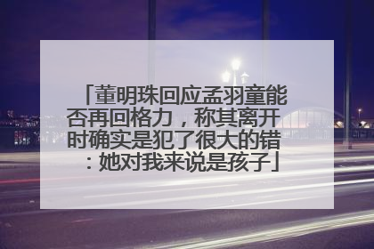 董明珠回应孟羽童能否再回格力，称其离开时确实是犯了很大的错：她对我来说是孩子