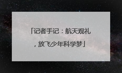 记者手记：航天观礼，放飞少年科学梦