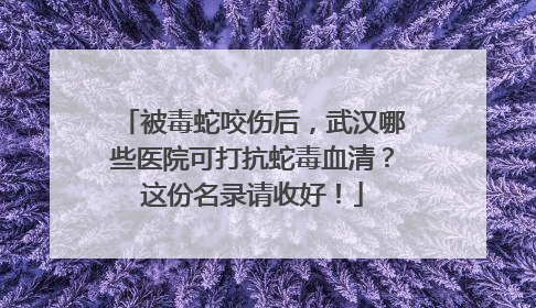 被毒蛇咬伤后，武汉哪些医院可打抗蛇毒血清？这份名录请收好！