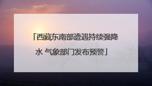 西藏东南部遭遇持续强降水 气象部门发布预警