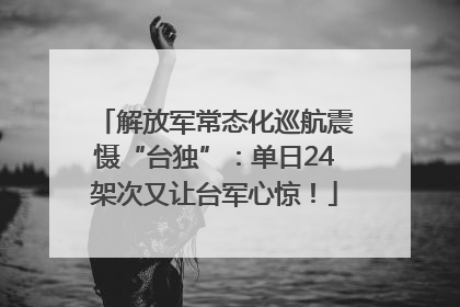 解放军常态化巡航震慑“台独”：单日24架次又让台军心惊！