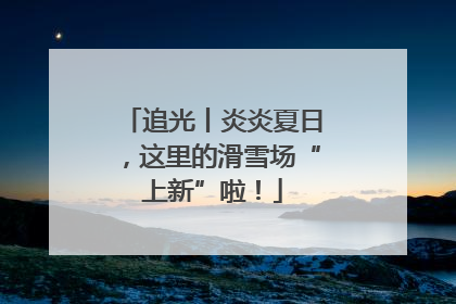 追光丨炎炎夏日，这里的滑雪场“上新”啦！