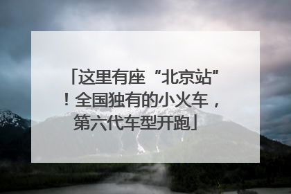 这里有座“北京站”！全国独有的小火车，第六代车型开跑