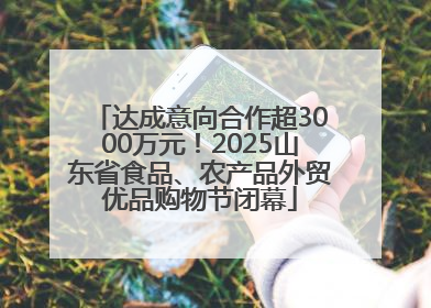 达成意向合作超3000万元！2025山东省食品、农产品外贸优品购物节闭幕