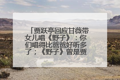 贾跃亭回应甘薇带女儿唱《野子》：你们唱得比爸爸好听多了；《野子》曾是贾跃亭“代表作”