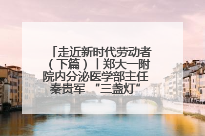 走近新时代劳动者（下篇）丨郑大一附院内分泌医学部主任秦贵军 “三盏灯”下的医者人生