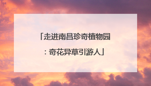 走进南昌珍奇植物园：奇花异草引游人