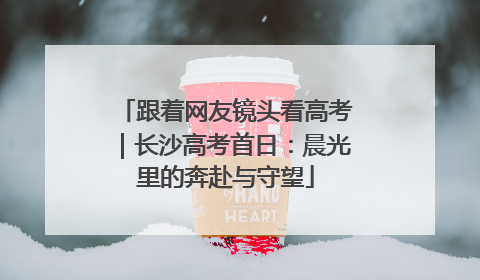 跟着网友镜头看高考｜长沙高考首日：晨光里的奔赴与守望