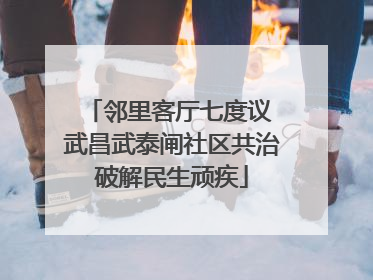邻里客厅七度议 武昌武泰闸社区共治破解民生顽疾