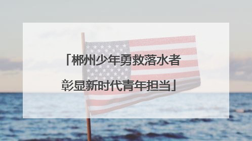 郴州少年勇救落水者 彰显新时代青年担当