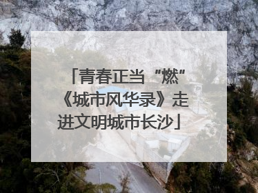 青春正当“燃”《城市风华录》走进文明城市长沙