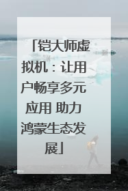 铠大师虚拟机：让用户畅享多元应用 助力鸿蒙生态发展