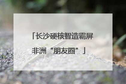 长沙硬核智造霸屏非洲“朋友圈”