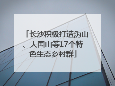 长沙积极打造沩山、大围山等17个特色生态乡村群