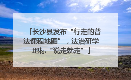 长沙县发布“行走的普法课程地图”，法治研学地标“说走就走”