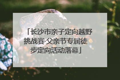 长沙市亲子定向越野挑战赛·父亲节专属徒步定向活动落幕