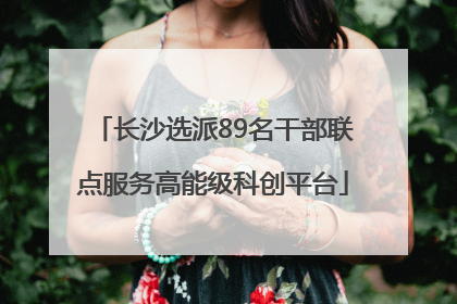 长沙选派89名干部联点服务高能级科创平台