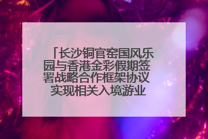 长沙铜官窑国风乐园与香港金彩假期签署战略合作框架协议 实现相关入境游业务增收超亿元