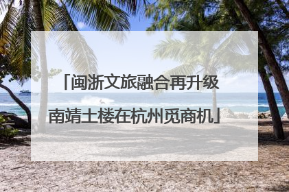 闽浙文旅融合再升级 南靖土楼在杭州觅商机