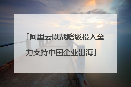 阿里云以战略级投入全力支持中国企业出海