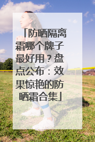 防晒隔离霜哪个牌子最好用？盘点公布：效果惊艳的防晒霜合集