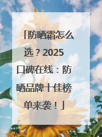 防晒霜怎么选？2025口碑在线：防晒品牌十佳榜单来袭！