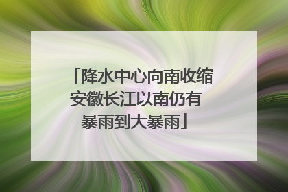 降水中心向南收缩 安徽长江以南仍有暴雨到大暴雨